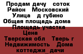 Продам дачу 6 соток › Район ­ Московский › Улица ­ д.губино › Общая площадь дома ­ 60 › Площадь участка ­ 600 › Цена ­ 800 000 - Тверская обл., Тверь г. Недвижимость » Дома, коттеджи, дачи продажа   . Тверская обл.,Тверь г.